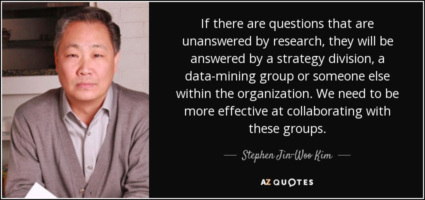 If there are questions that are unanswered by research, they will be answered by a strategy division, a data-mining group or someone else within the organization. We need to be more effective at collaborating with these groups. - Stephen Jin-Woo Kim