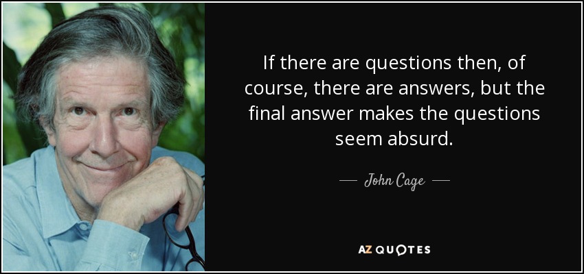 If there are questions then, of course, there are answers, but the final answer makes the questions seem absurd. - John Cage