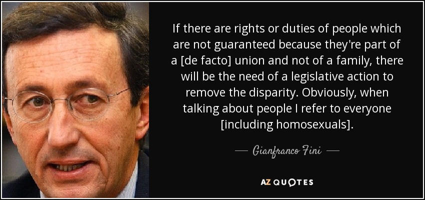 If there are rights or duties of people which are not guaranteed because they're part of a [de facto] union and not of a family, there will be the need of a legislative action to remove the disparity. Obviously, when talking about people I refer to everyone [including homosexuals]. - Gianfranco Fini