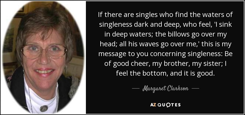 If there are singles who find the waters of singleness dark and deep, who feel, 'I sink in deep waters; the billows go over my head; all his waves go over me,' this is my message to you concerning singleness: Be of good cheer, my brother, my sister; I feel the bottom, and it is good. - Margaret Clarkson