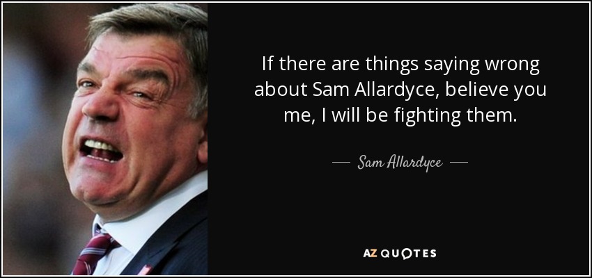 If there are things saying wrong about Sam Allardyce, believe you me, I will be fighting them. - Sam Allardyce