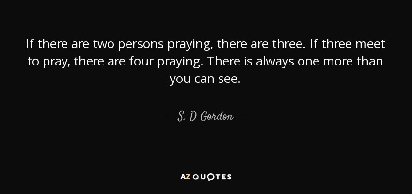 If there are two persons praying, there are three. If three meet to pray, there are four praying. There is always one more than you can see. - S. D Gordon