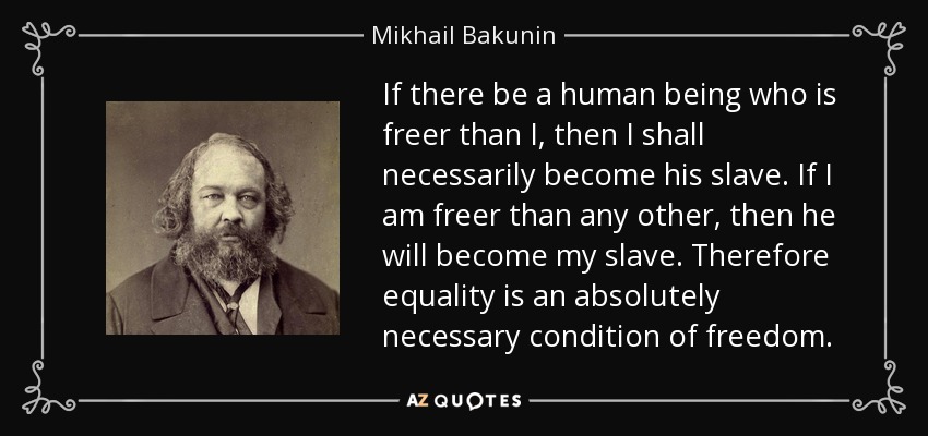 If there be a human being who is freer than I, then I shall necessarily become his slave. If I am freer than any other, then he will become my slave. Therefore equality is an absolutely necessary condition of freedom. - Mikhail Bakunin