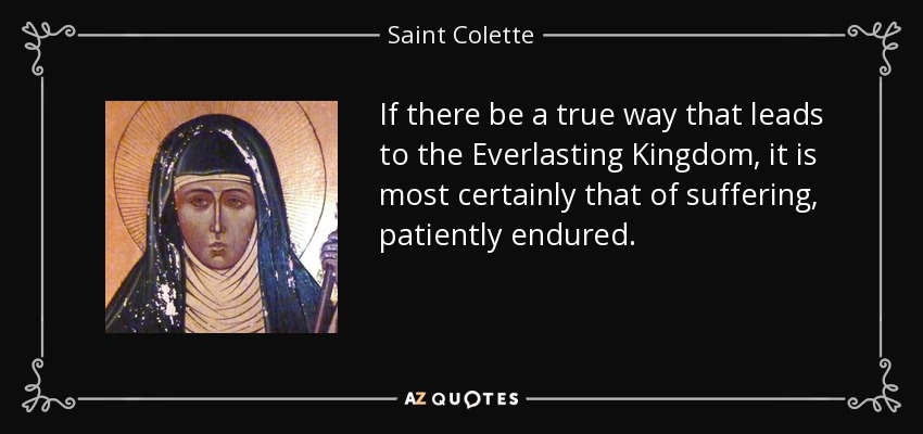 If there be a true way that leads to the Everlasting Kingdom, it is most certainly that of suffering, patiently endured. - Saint Colette