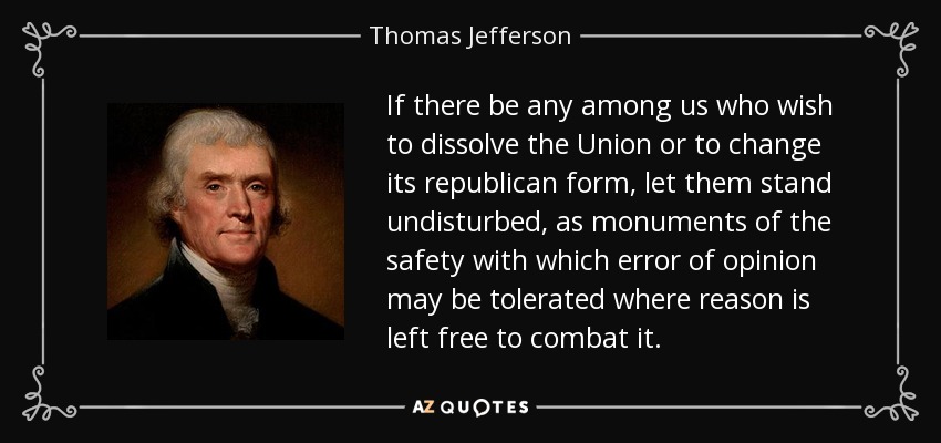 If there be any among us who wish to dissolve the Union or to change its republican form, let them stand undisturbed, as monuments of the safety with which error of opinion may be tolerated where reason is left free to combat it. - Thomas Jefferson