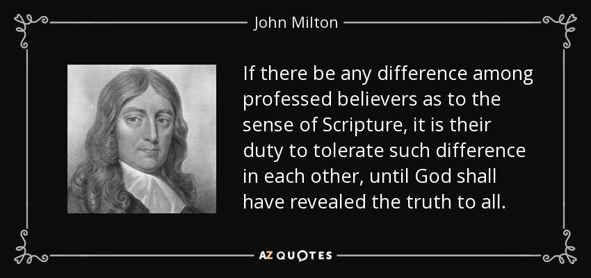 If there be any difference among professed believers as to the sense of Scripture, it is their duty to tolerate such difference in each other, until God shall have revealed the truth to all. - John Milton