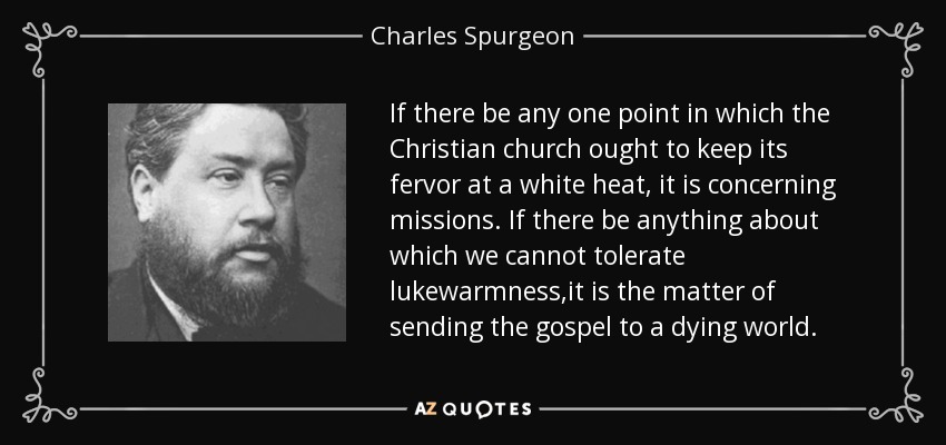 If there be any one point in which the Christian church ought to keep its fervor at a white heat, it is concerning missions. If there be anything about which we cannot tolerate lukewarmness,it is the matter of sending the gospel to a dying world. - Charles Spurgeon