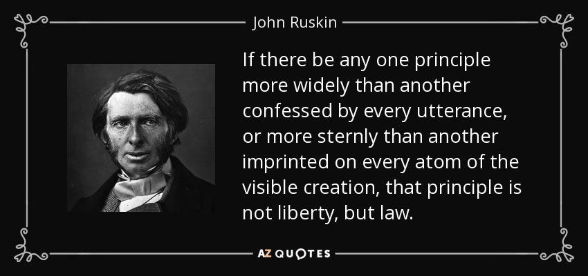 If there be any one principle more widely than another confessed by every utterance, or more sternly than another imprinted on every atom of the visible creation, that principle is not liberty, but law. - John Ruskin