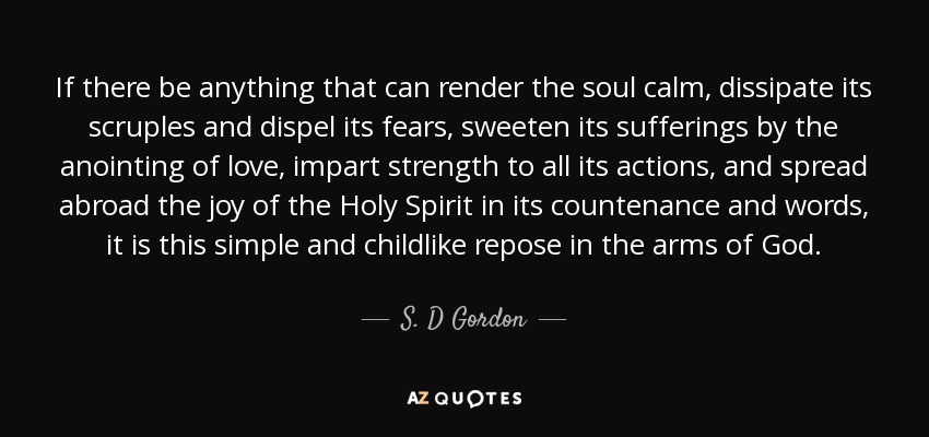 If there be anything that can render the soul calm, dissipate its scruples and dispel its fears, sweeten its sufferings by the anointing of love, impart strength to all its actions, and spread abroad the joy of the Holy Spirit in its countenance and words, it is this simple and childlike repose in the arms of God. - S. D Gordon