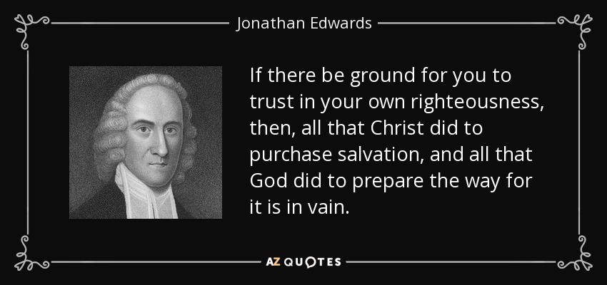 If there be ground for you to trust in your own righteousness, then, all that Christ did to purchase salvation, and all that God did to prepare the way for it is in vain. - Jonathan Edwards