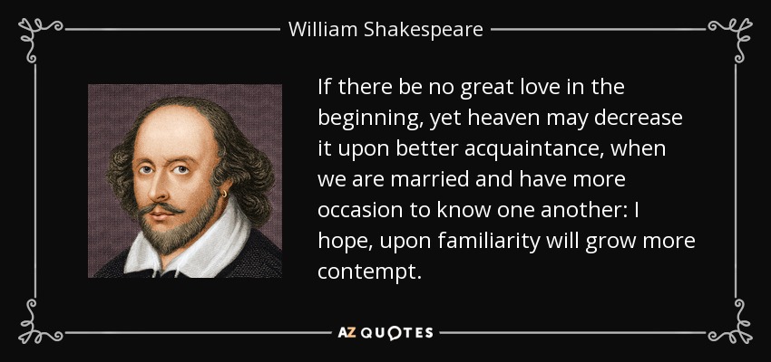 If there be no great love in the beginning, yet heaven may decrease it upon better acquaintance, when we are married and have more occasion to know one another: I hope, upon familiarity will grow more contempt. - William Shakespeare