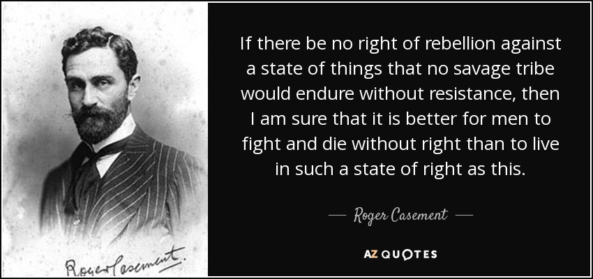 If there be no right of rebellion against a state of things that no savage tribe would endure without resistance, then I am sure that it is better for men to fight and die without right than to live in such a state of right as this. - Roger Casement