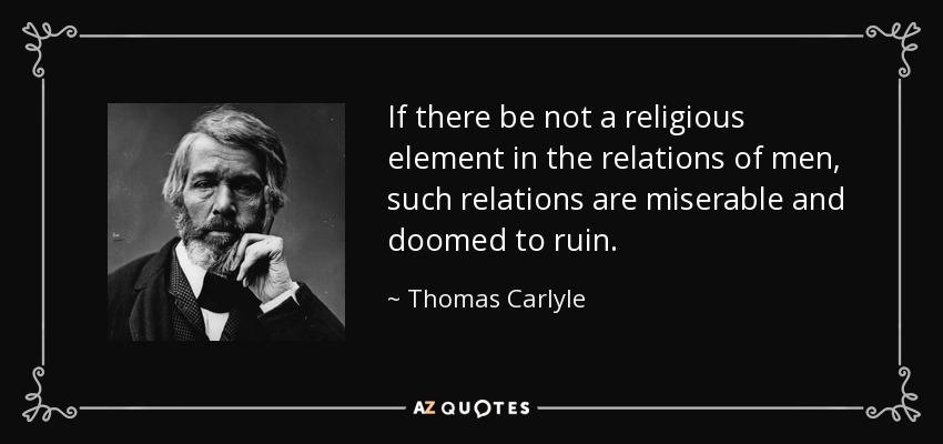 If there be not a religious element in the relations of men, such relations are miserable and doomed to ruin. - Thomas Carlyle