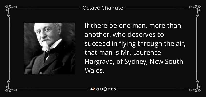 If there be one man, more than another, who deserves to succeed in flying through the air, that man is Mr. Laurence Hargrave, of Sydney, New South Wales. - Octave Chanute