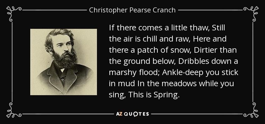 If there comes a little thaw, Still the air is chill and raw, Here and there a patch of snow, Dirtier than the ground below, Dribbles down a marshy flood; Ankle-deep you stick in mud In the meadows while you sing, This is Spring. - Christopher Pearse Cranch