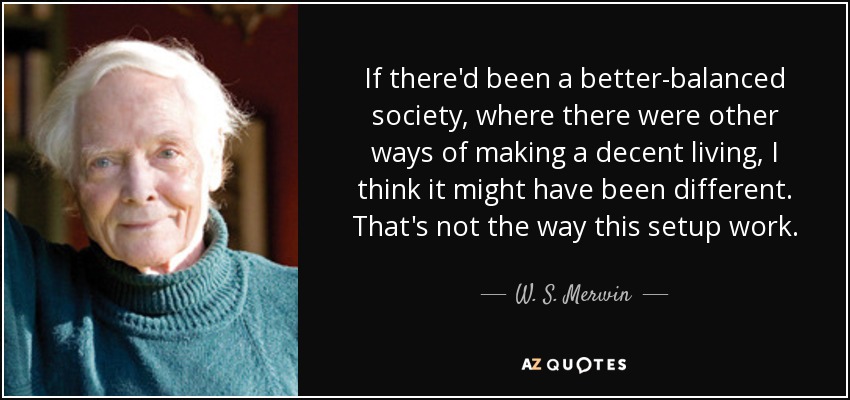 If there'd been a better-balanced society, where there were other ways of making a decent living, I think it might have been different. That's not the way this setup work. - W. S. Merwin