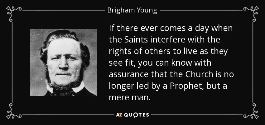 If there ever comes a day when the Saints interfere with the rights of others to live as they see fit, you can know with assurance that the Church is no longer led by a Prophet, but a mere man. - Brigham Young