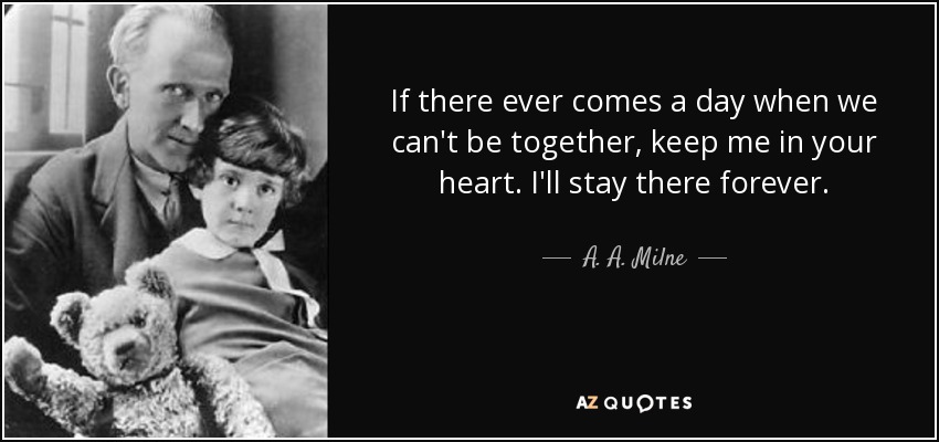 If there ever comes a day when we can't be together, keep me in your heart. I'll stay there forever. - A. A. Milne