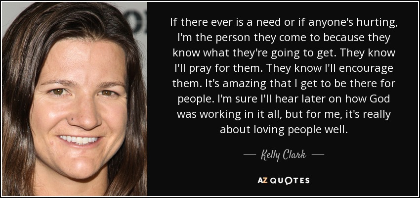 If there ever is a need or if anyone's hurting, I'm the person they come to because they know what they're going to get. They know I'll pray for them. They know I'll encourage them. It's amazing that I get to be there for people. I'm sure I'll hear later on how God was working in it all, but for me, it's really about loving people well. - Kelly Clark