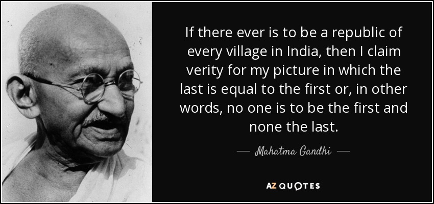 If there ever is to be a republic of every village in India, then I claim verity for my picture in which the last is equal to the first or, in other words, no one is to be the first and none the last. - Mahatma Gandhi