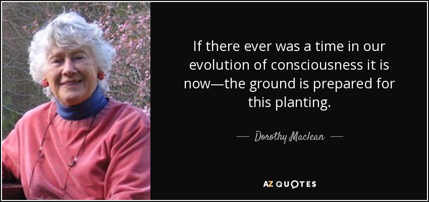 If there ever was a time in our evolution of consciousness it is now—the ground is prepared for this planting. - Dorothy Maclean