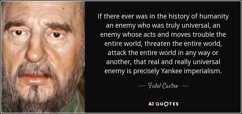 If there ever was in the history of humanity an enemy who was truly universal, an enemy whose acts and moves trouble the entire world, threaten the entire world, attack the entire world in any way or another, that real and really universal enemy is precisely Yankee imperialism. - Fidel Castro