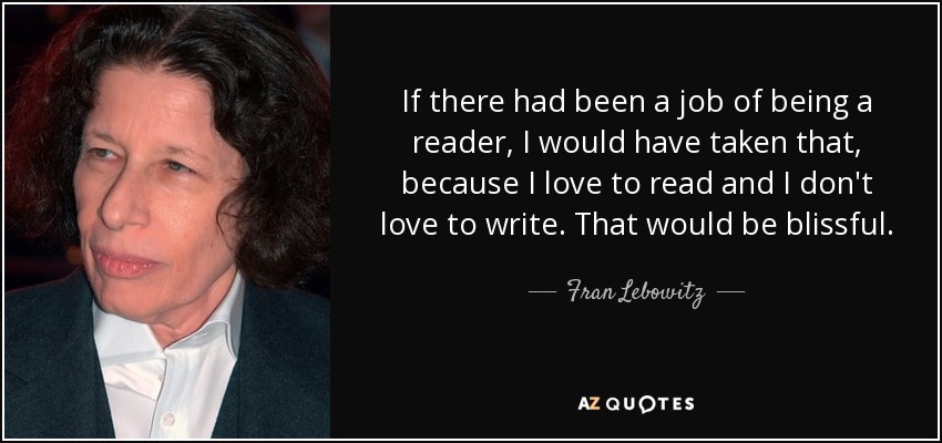 If there had been a job of being a reader, I would have taken that, because I love to read and I don't love to write. That would be blissful. - Fran Lebowitz
