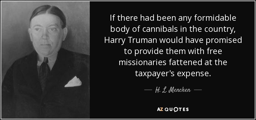 If there had been any formidable body of cannibals in the country, Harry Truman would have promised to provide them with free missionaries fattened at the taxpayer's expense. - H. L. Mencken