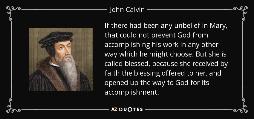 If there had been any unbelief in Mary, that could not prevent God from accomplishing his work in any other way which he might choose. But she is called blessed, because she received by faith the blessing offered to her, and opened up the way to God for its accomplishment. - John Calvin