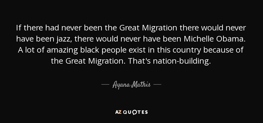 If there had never been the Great Migration there would never have been jazz, there would never have been Michelle Obama. A lot of amazing black people exist in this country because of the Great Migration. That's nation-building. - Ayana Mathis
