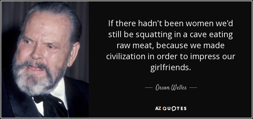 If there hadn't been women we'd still be squatting in a cave eating raw meat, because we made civilization in order to impress our girlfriends. - Orson Welles