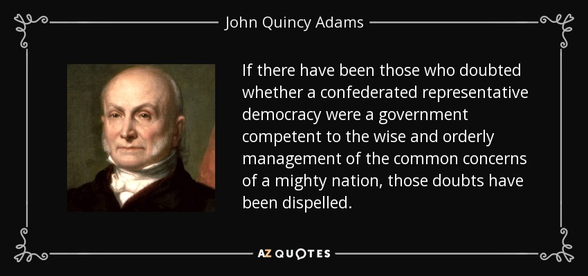 If there have been those who doubted whether a confederated representative democracy were a government competent to the wise and orderly management of the common concerns of a mighty nation, those doubts have been dispelled. - John Quincy Adams