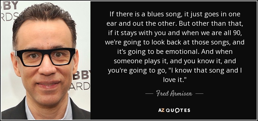 If there is a blues song, it just goes in one ear and out the other. But other than that, if it stays with you and when we are all 90, we're going to look back at those songs, and it's going to be emotional. And when someone plays it, and you know it, and you're going to go, 