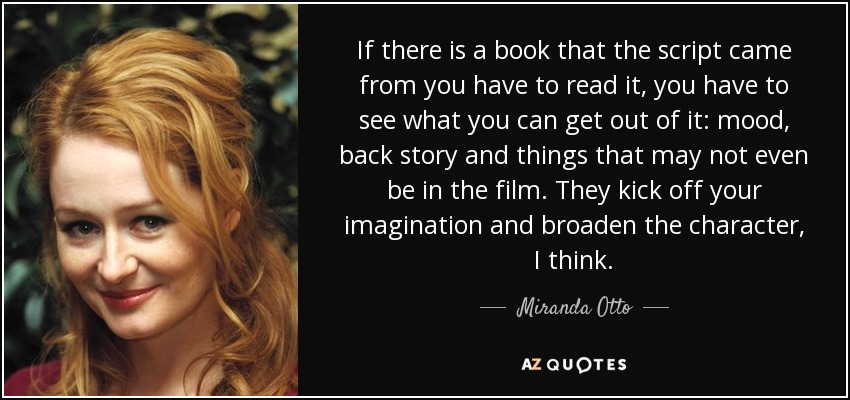 If there is a book that the script came from you have to read it, you have to see what you can get out of it: mood, back story and things that may not even be in the film. They kick off your imagination and broaden the character, I think. - Miranda Otto