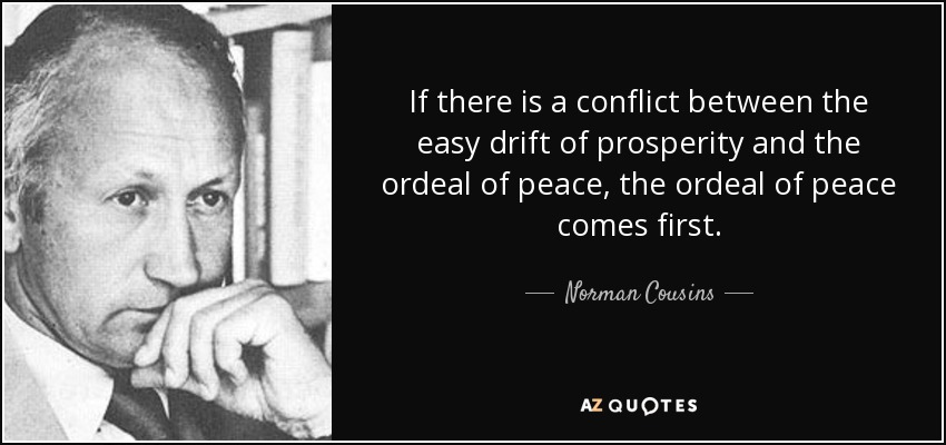 If there is a conflict between the easy drift of prosperity and the ordeal of peace, the ordeal of peace comes first. - Norman Cousins