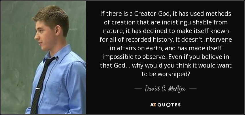 If there is a Creator-God, it has used methods of creation that are indistinguishable from nature, it has declined to make itself known for all of recorded history, it doesn't intervene in affairs on earth, and has made itself impossible to observe. Even if you believe in that God... why would you think it would want to be worshiped? - David G. McAfee
