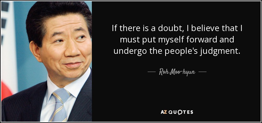 If there is a doubt, I believe that I must put myself forward and undergo the people's judgment. - Roh Moo-hyun