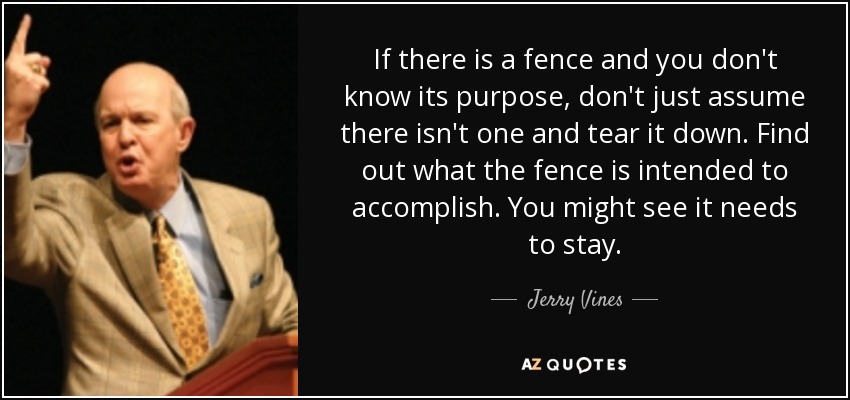 If there is a fence and you don't know its purpose, don't just assume there isn't one and tear it down. Find out what the fence is intended to accomplish. You might see it needs to stay. - Jerry Vines