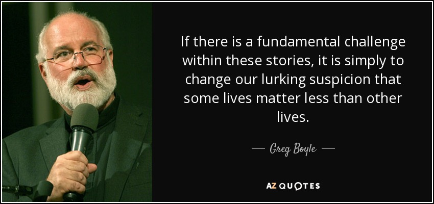 If there is a fundamental challenge within these stories, it is simply to change our lurking suspicion that some lives matter less than other lives. - Greg Boyle