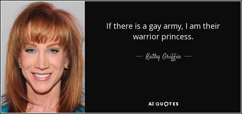 If there is a gay army, I am their warrior princess. - Kathy Griffin