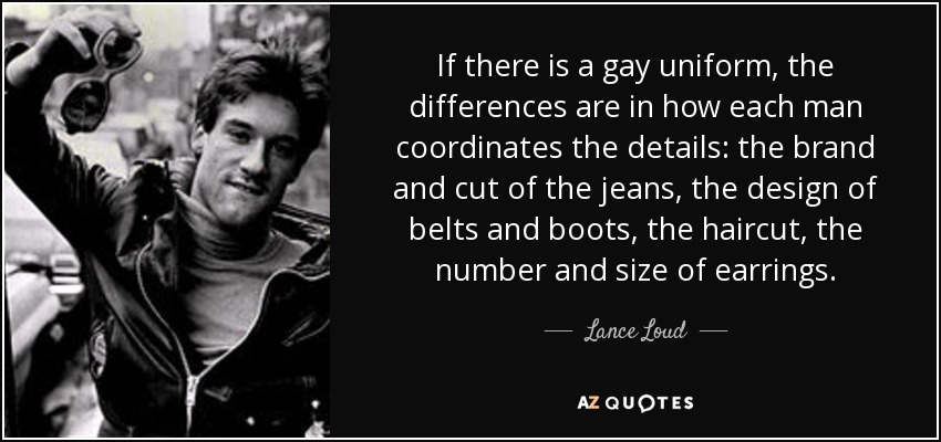 If there is a gay uniform, the differences are in how each man coordinates the details: the brand and cut of the jeans, the design of belts and boots, the haircut, the number and size of earrings. - Lance Loud