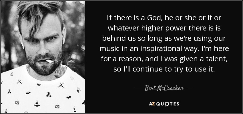 If there is a God, he or she or it or whatever higher power there is is behind us so long as we're using our music in an inspirational way. I'm here for a reason, and I was given a talent, so I'll continue to try to use it. - Bert McCracken