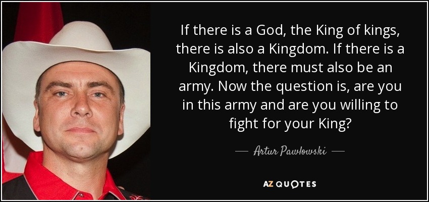 If there is a God, the King of kings, there is also a Kingdom. If there is a Kingdom, there must also be an army. Now the question is, are you in this army and are you willing to fight for your King? - Artur Pawlowski
