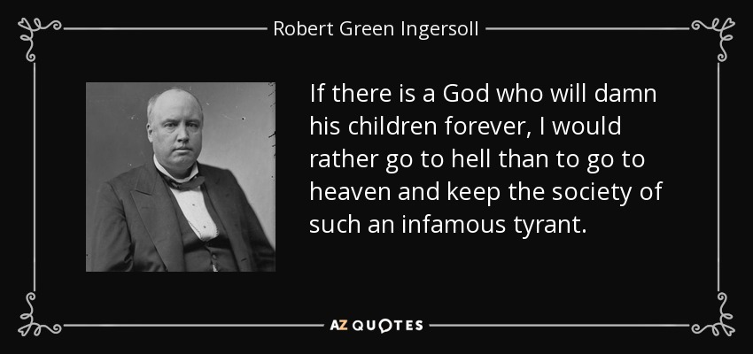 If there is a God who will damn his children forever, I would rather go to hell than to go to heaven and keep the society of such an infamous tyrant. - Robert Green Ingersoll