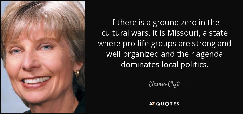 If there is a ground zero in the cultural wars, it is Missouri, a state where pro-life groups are strong and well organized and their agenda dominates local politics. - Eleanor Clift