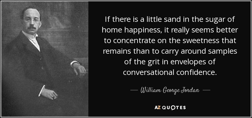 If there is a little sand in the sugar of home happiness, it really seems better to concentrate on the sweetness that remains than to carry around samples of the grit in envelopes of conversational confidence. - William George Jordan