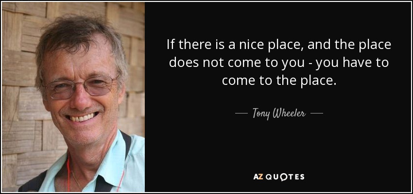 If there is a nice place, and the place does not come to you - you have to come to the place. - Tony Wheeler
