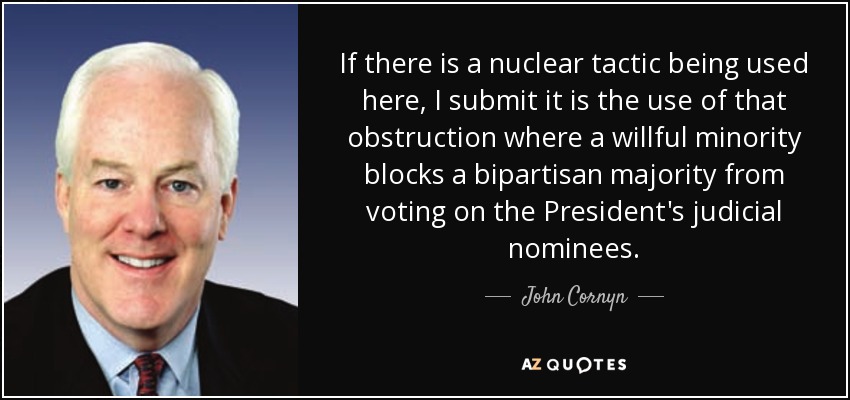 If there is a nuclear tactic being used here, I submit it is the use of that obstruction where a willful minority blocks a bipartisan majority from voting on the President's judicial nominees. - John Cornyn