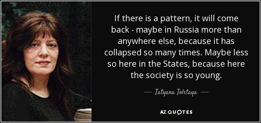 If there is a pattern, it will come back - maybe in Russia more than anywhere else, because it has collapsed so many times. Maybe less so here in the States, because here the society is so young. - Tatyana Tolstaya