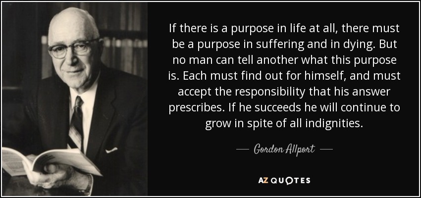 If there is a purpose in life at all, there must be a purpose in suffering and in dying. But no man can tell another what this purpose is. Each must find out for himself, and must accept the responsibility that his answer prescribes. If he succeeds he will continue to grow in spite of all indignities. - Gordon Allport